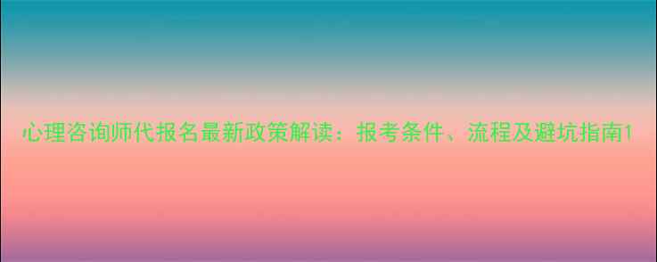 图片 心理咨询师代报名最新政策解读：报考条件、流程及避坑指南1