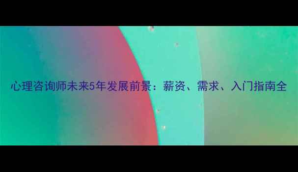图片 心理咨询师未来5年发展前景：薪资、需求、入门指南全