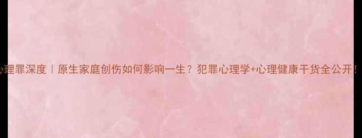 图片 心理罪深度｜原生家庭创伤如何影响一生？犯罪心理学+心理健康干货全公开！1