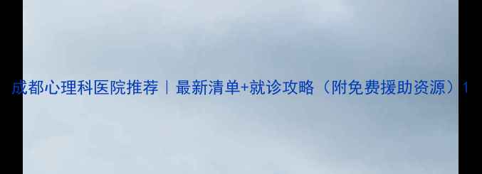 图片 成都心理科医院推荐｜最新清单+就诊攻略（附免费援助资源）1