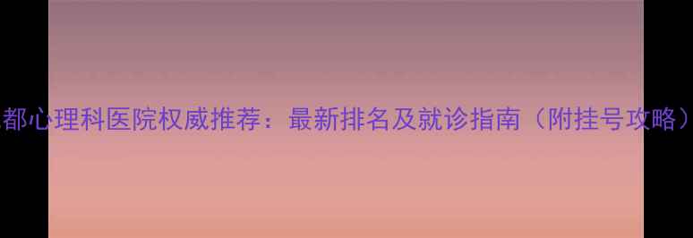 图片 成都心理科医院权威推荐：最新排名及就诊指南（附挂号攻略）2