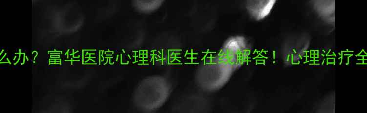 图片 抑郁焦虑怎么办？富华医院心理科医生在线解答！心理治疗全攻略来啦🌱