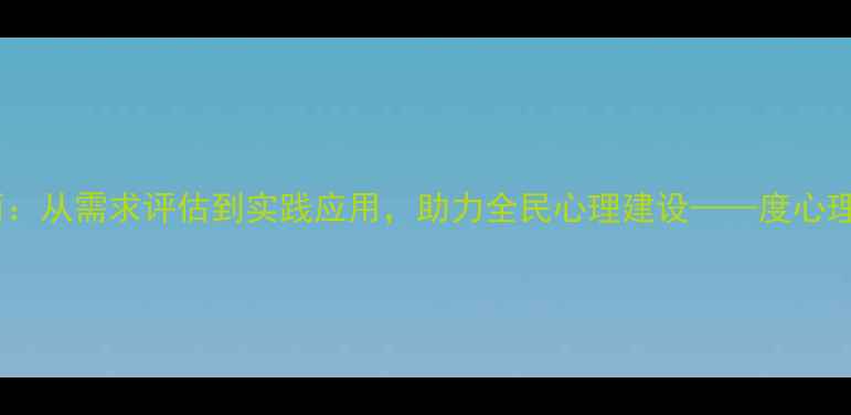 图片 新县心理健康培训全面：从需求评估到实践应用，助力全民心理建设——度心理健康服务白皮书解读2