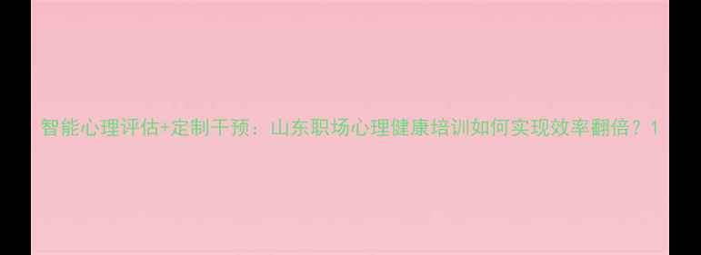 图片 智能心理评估+定制干预：山东职场心理健康培训如何实现效率翻倍？1