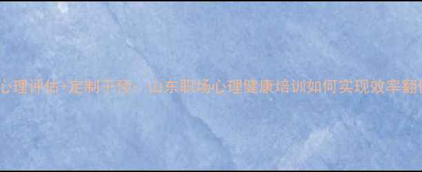 图片 智能心理评估+定制干预：山东职场心理健康培训如何实现效率翻倍？2