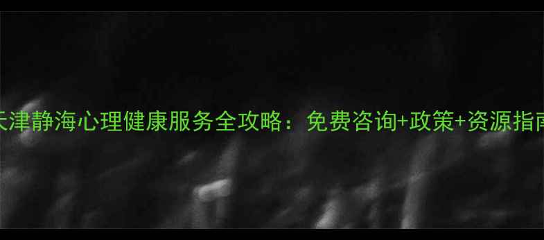 图片 最新天津静海心理健康服务全攻略：免费咨询+政策+资源指南！🌟
