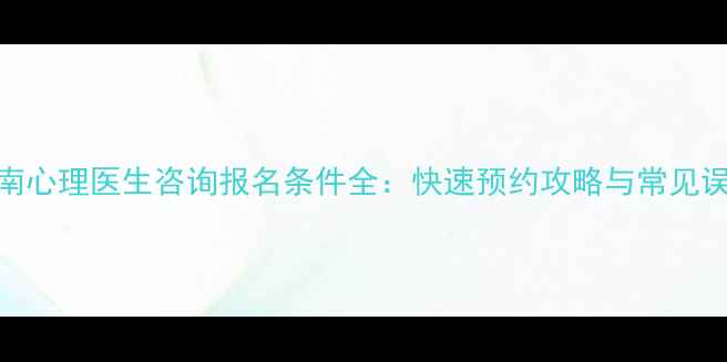 图片 最新指南心理医生咨询报名条件全：快速预约攻略与常见误区避坑