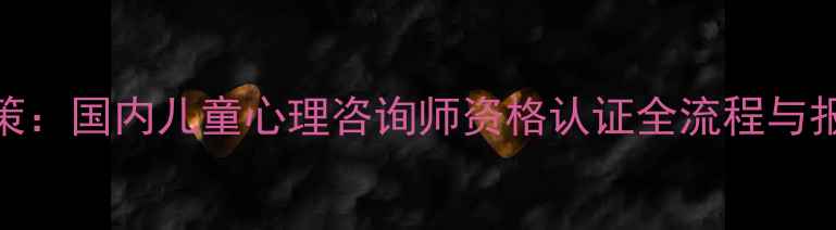 图片 最新政策：国内儿童心理咨询师资格认证全流程与报考指南