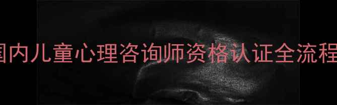 图片 最新政策：国内儿童心理咨询师资格认证全流程与报考指南2