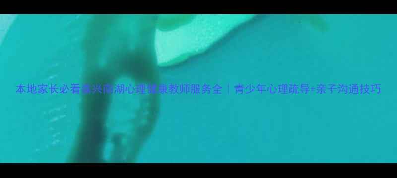 图片 本地家长必看嘉兴南湖心理健康教师服务全｜青少年心理疏导+亲子沟通技巧