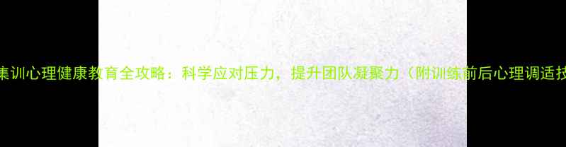 图片 民兵集训心理健康教育全攻略：科学应对压力，提升团队凝聚力（附训练前后心理调适技巧）