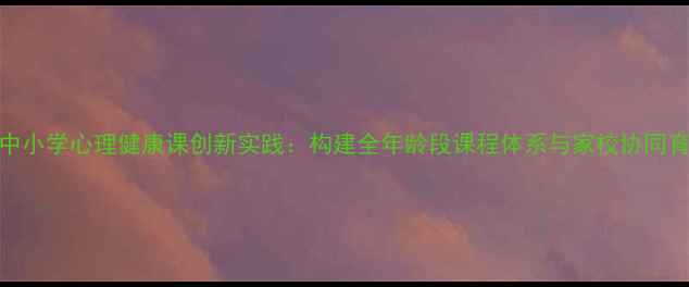 图片 江西省中小学心理健康课创新实践：构建全年龄段课程体系与家校协同育人模式