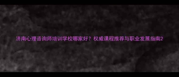 图片 济南心理咨询师培训学校哪家好？权威课程推荐与职业发展指南2