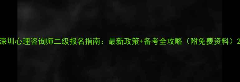 图片 深圳心理咨询师二级报名指南：最新政策+备考全攻略（附免费资料）2