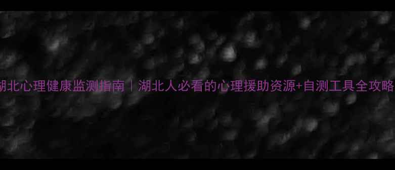 图片 湖北心理健康监测指南｜湖北人必看的心理援助资源+自测工具全攻略1