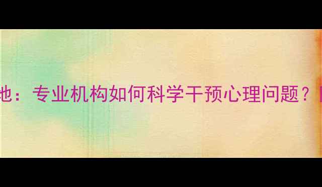 图片 烟台心理健康基地：专业机构如何科学干预心理问题？附权威服务指南2