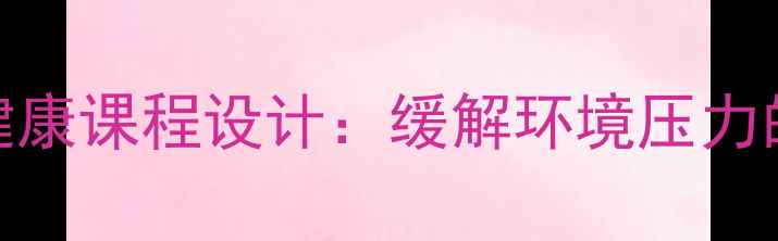 图片 环保主题心理健康课程设计：缓解环境压力的五大实践模块
