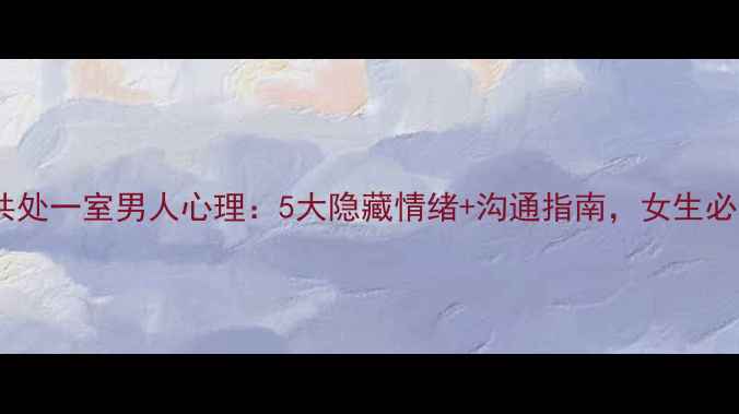 图片 男女共处一室男人心理：5大隐藏情绪+沟通指南，女生必看！2