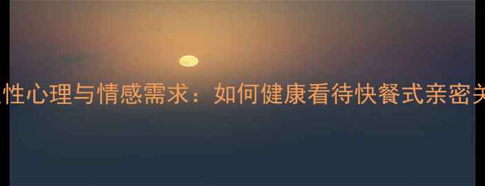 图片 男性性心理与情感需求：如何健康看待快餐式亲密关系1