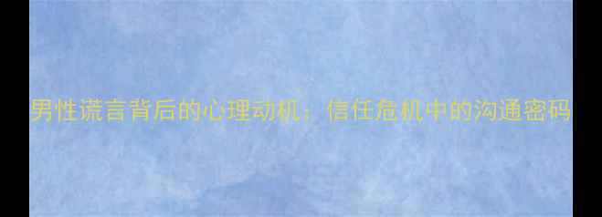 图片 男性谎言背后的心理动机：信任危机中的沟通密码