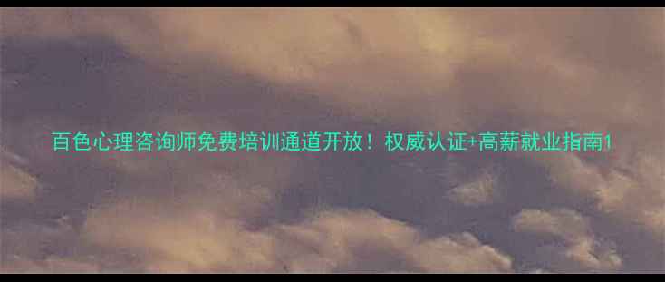 图片 百色心理咨询师免费培训通道开放！权威认证+高薪就业指南1