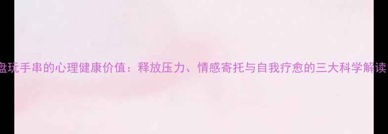 图片 盘玩手串的心理健康价值：释放压力、情感寄托与自我疗愈的三大科学解读1