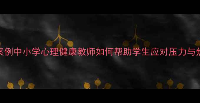 图片 真实案例中小学心理健康教师如何帮助学生应对压力与焦虑？