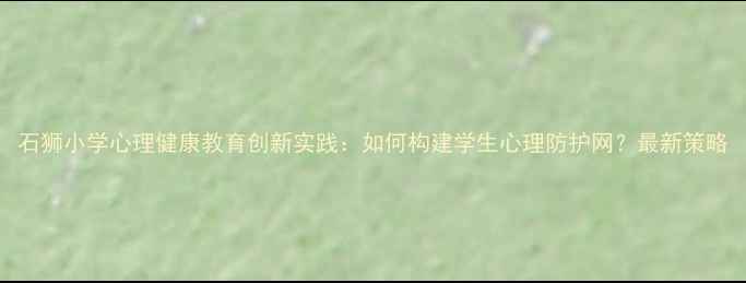 图片 石狮小学心理健康教育创新实践：如何构建学生心理防护网？最新策略