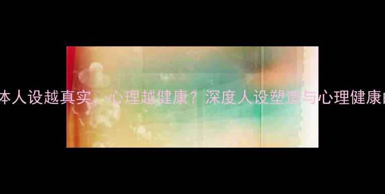 图片 社交媒体人设越真实，心理越健康？深度人设塑造与心理健康的关系2