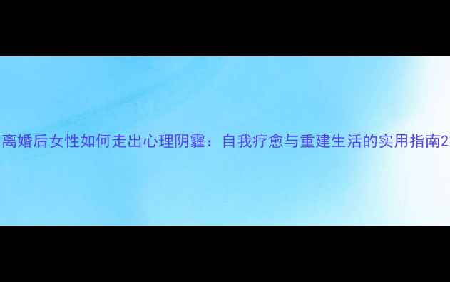 图片 离婚后女性如何走出心理阴霾：自我疗愈与重建生活的实用指南2