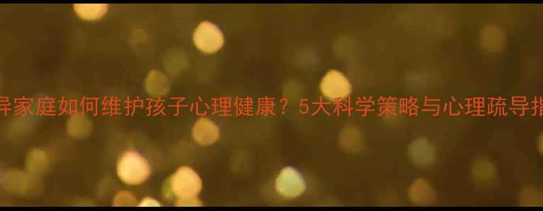 图片 离异家庭如何维护孩子心理健康？5大科学策略与心理疏导指南