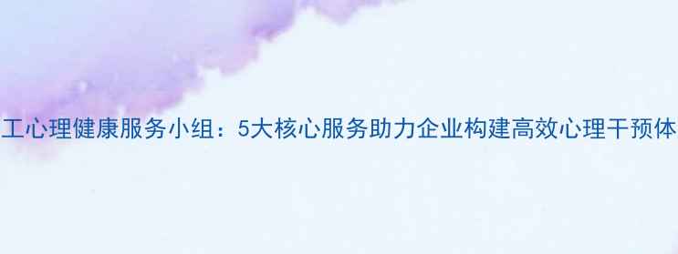 图片 职工心理健康服务小组：5大核心服务助力企业构建高效心理干预体系