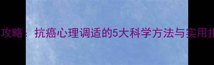 图片 肿瘤患者心理护理全攻略：抗癌心理调适的5大科学方法与实用指南（附真实案例）2