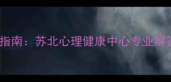 图片 苏北地区心理健康服务权威指南：苏北心理健康中心专业解答抑郁焦虑失眠等常见问题1