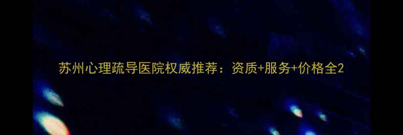 图片 苏州心理疏导医院权威推荐：资质+服务+价格全2
