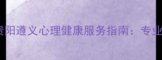 图片 贵州优质心理咨询机构推荐贵阳遵义心理健康服务指南：专业咨询师选择与心理疏导方案2
