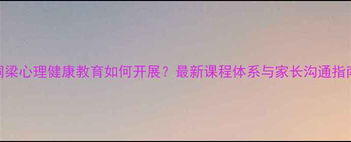 图片 铜梁心理健康教育如何开展？最新课程体系与家长沟通指南