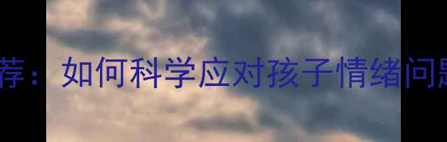 图片 长沙儿童心理咨询机构推荐：如何科学应对孩子情绪问题及行为偏差？最新指南1