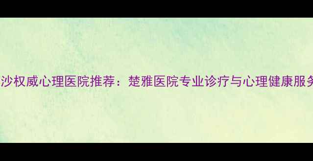 图片 长沙权威心理医院推荐：楚雅医院专业诊疗与心理健康服务1
