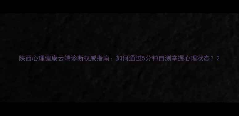 图片 陕西心理健康云端诊断权威指南：如何通过5分钟自测掌握心理状态？2