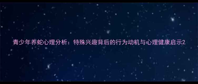 图片 青少年养蛇心理分析：特殊兴趣背后的行为动机与心理健康启示2