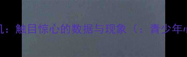 图片 青少年心理健康危机：触目惊心的数据与现象（：青少年心理健康网络成瘾）