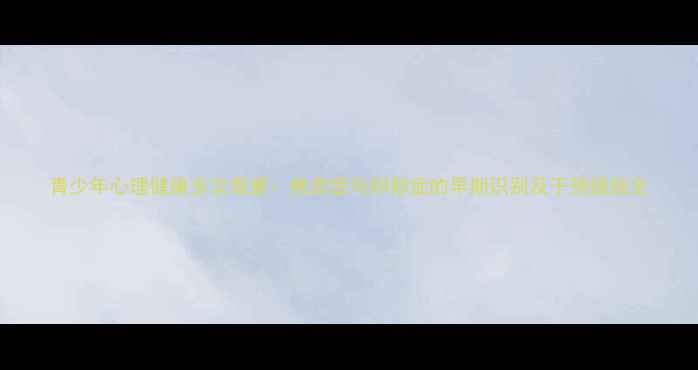 图片 青少年心理健康多次观察：焦虑症与抑郁症的早期识别及干预措施全