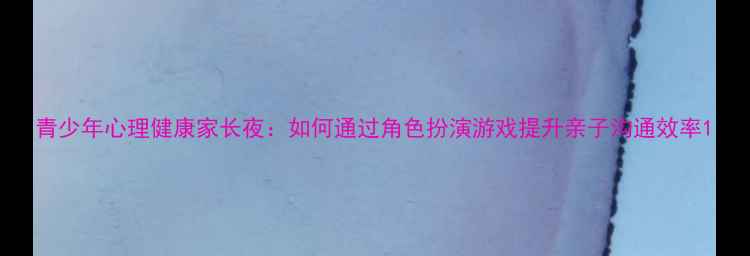 图片 青少年心理健康家长夜：如何通过角色扮演游戏提升亲子沟通效率1