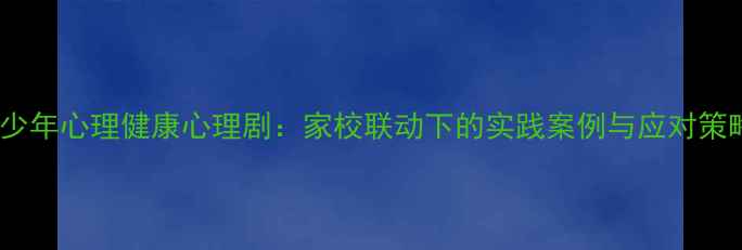 图片 青少年心理健康心理剧：家校联动下的实践案例与应对策略2
