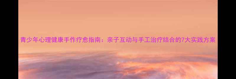图片 青少年心理健康手作疗愈指南：亲子互动与手工治疗结合的7大实践方案