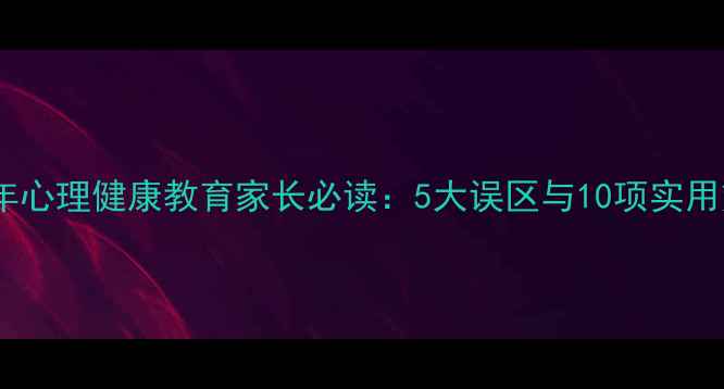 图片 青少年心理健康教育家长必读：5大误区与10项实用策略1