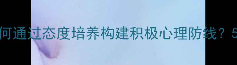 图片 青少年心理健康教育：如何通过态度培养构建积极心理防线？5大方法助力孩子向阳成长