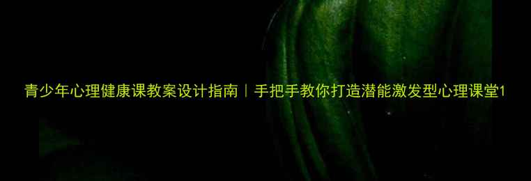 图片 青少年心理健康课教案设计指南｜手把手教你打造潜能激发型心理课堂1