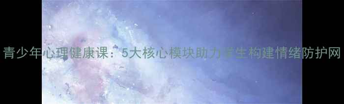 图片 青少年心理健康课：5大核心模块助力学生构建情绪防护网